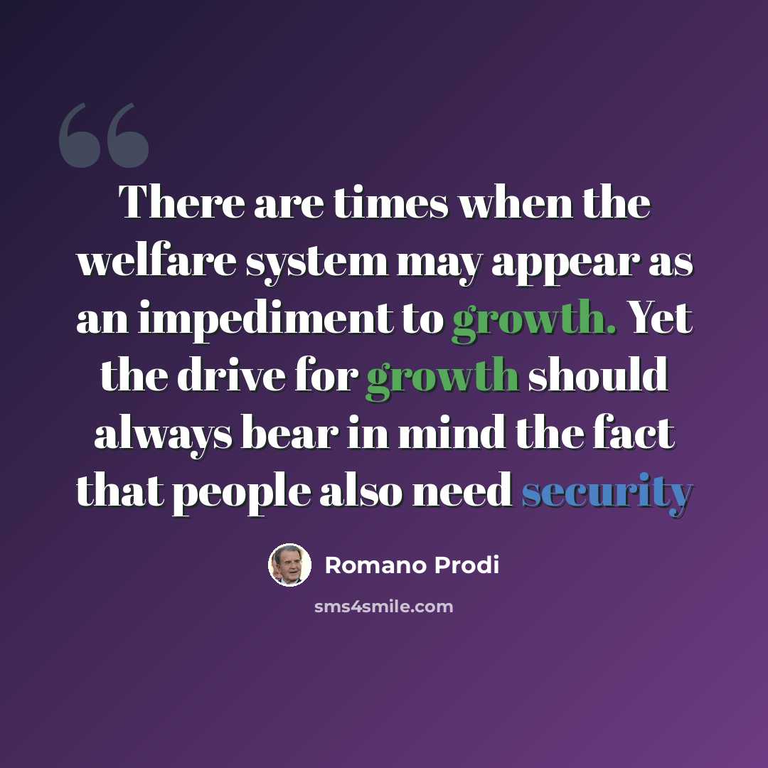 “There are times when the welfare system may appear as an impediment to growth. Yet the drive for growth should always bear in mind the fact that people also need security” quote by Romano Prodi