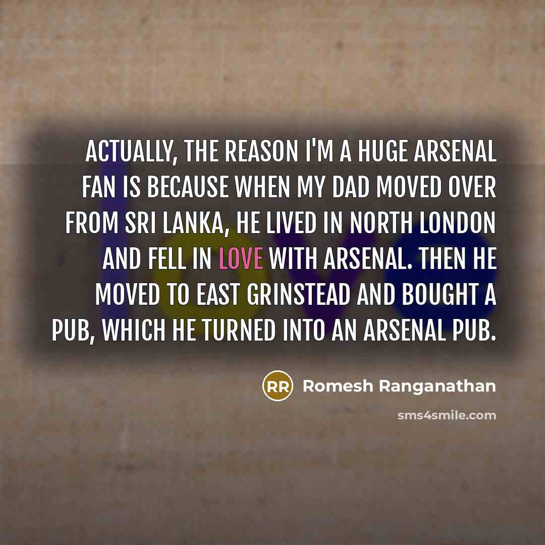 “Actually, the reason I'm a huge Arsenal fan is because when my dad moved over from Sri Lanka, he lived in north London and fell in love with Arsenal. Then he moved to East Grinstead and bought a pub, which he turned into an Arsenal pub.” quote by Romesh Ranganathan