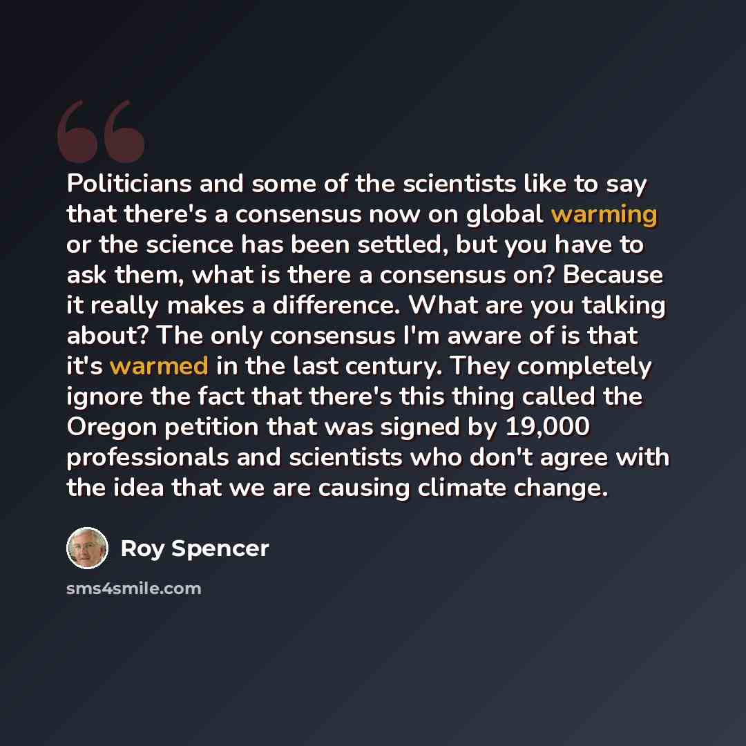 “Politicians and some of the scientists like to say that there's a consensus now on global warming or the science has been settled, but you have to ask them, what is there a consensus on? Because it really makes a difference. What are you talking about? The only consensus I'm aware of is that it's…” quote by Roy Spencer