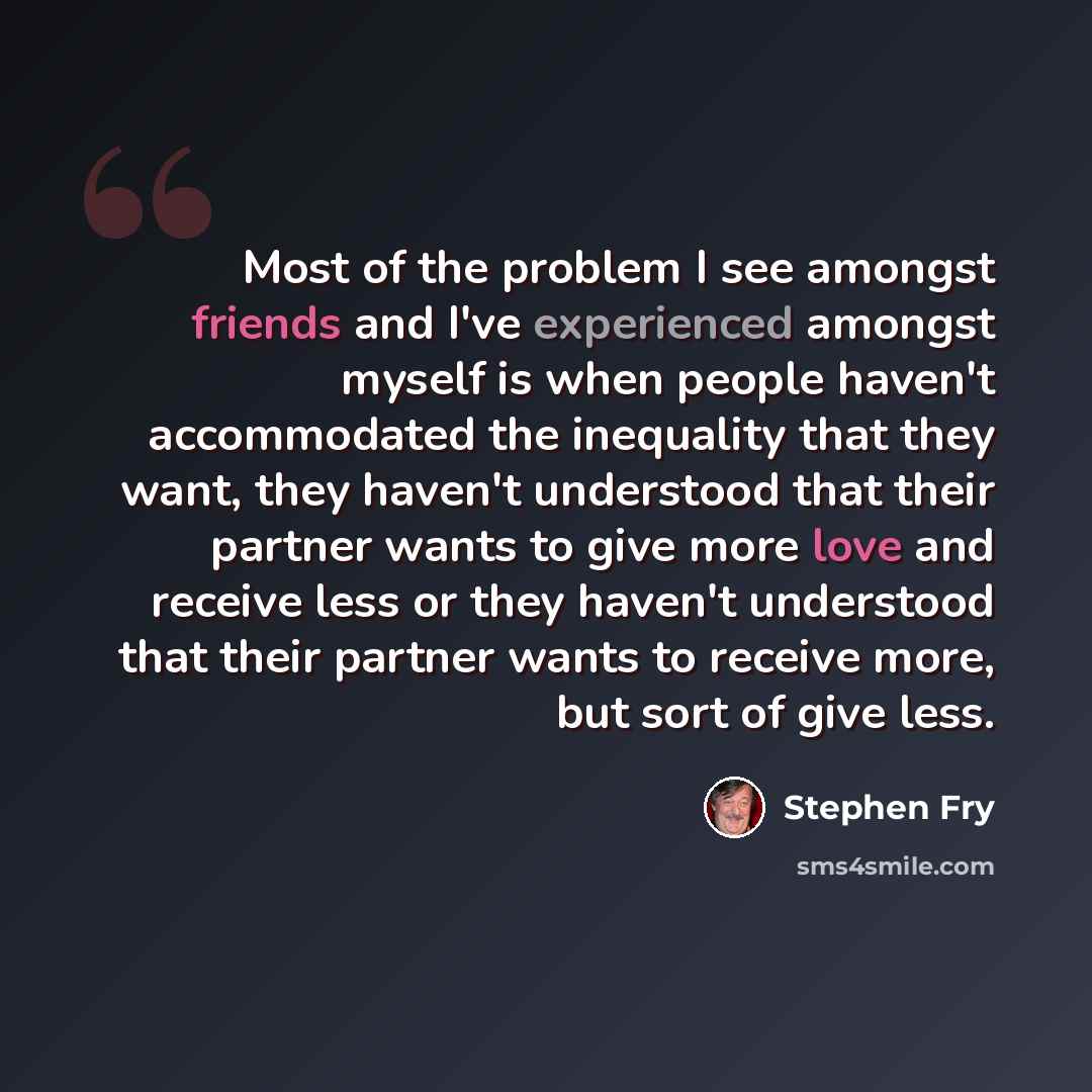 “Most of the problem I see amongst friends and I've experienced amongst myself is when people haven't accommodated the inequality that they want, they haven't understood that their partner wants to give more love and receive less or they haven't understood that their partner wants to receive more…” quote by Stephen Fry