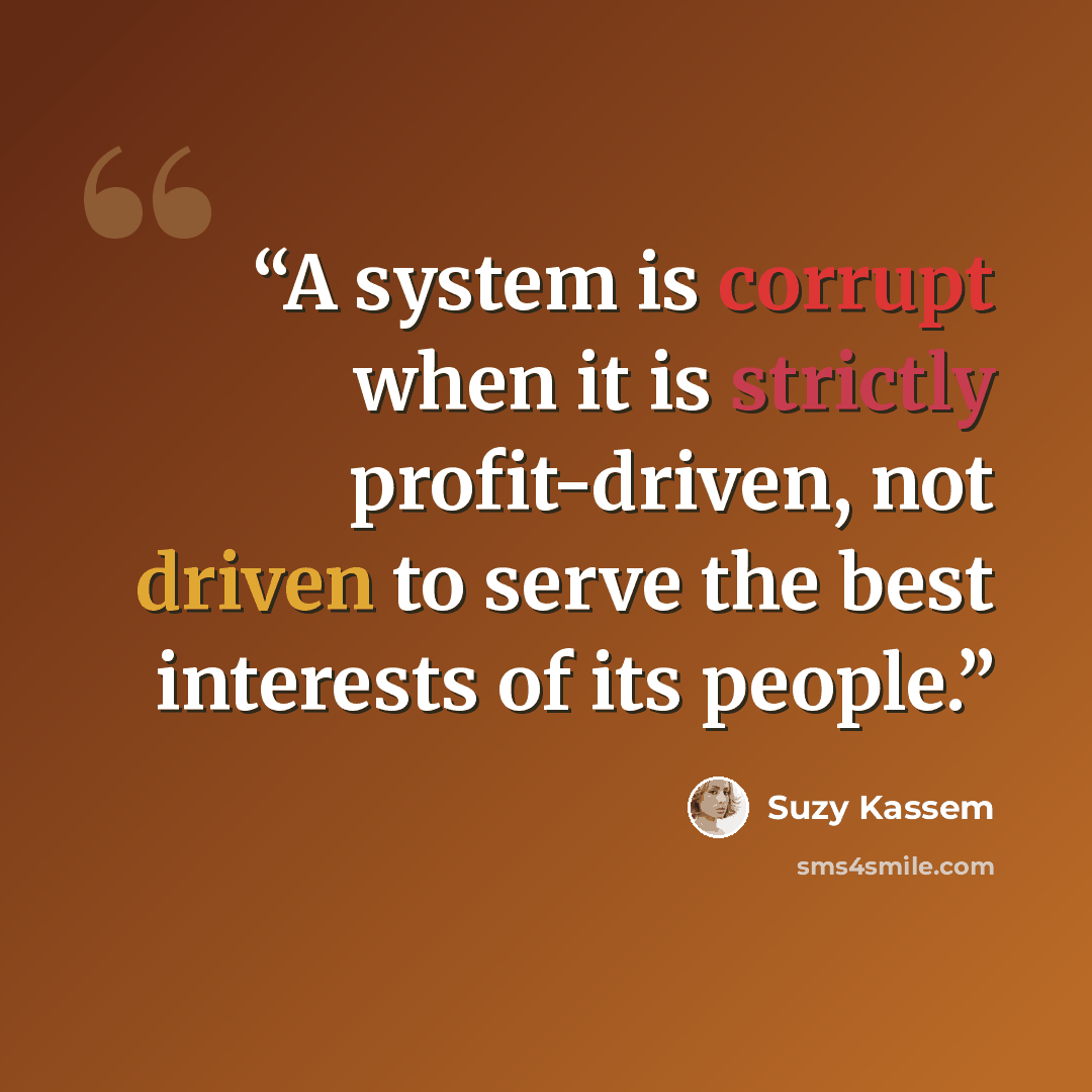 “A system is corrupt when it is strictly profit-driven, not driven to serve the best interests of its people.” quote by Suzy Kassem