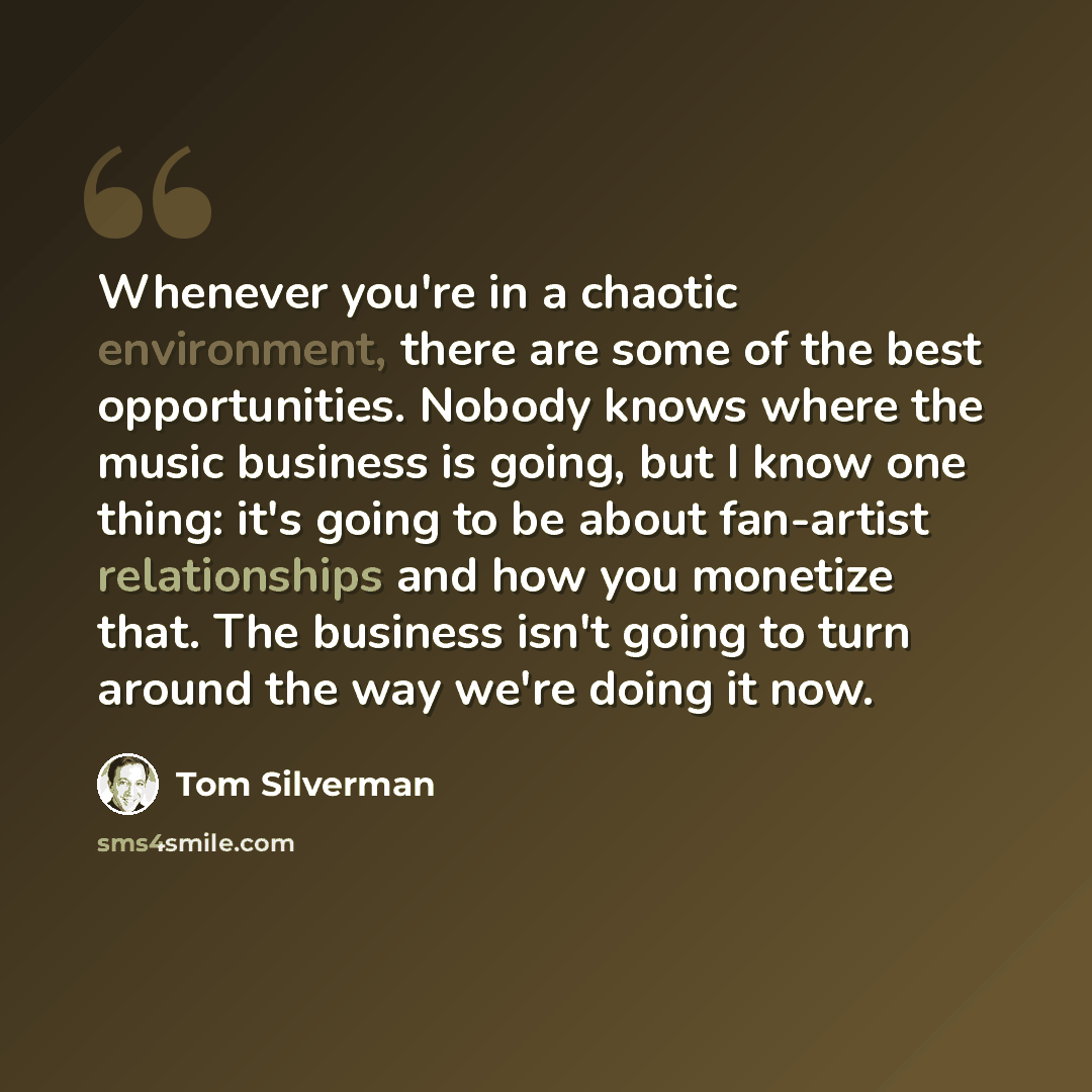 “Whenever you're in a chaotic environment, there are some of the best opportunities. Nobody knows where the music business is going, but I know one thing: it's going to be about fan-artist relationships and how you monetize that. The business isn't going to turn around the way we're doing it now.” quote by Tom Silverman