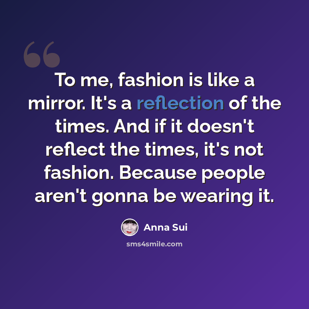 “To me, fashion is like a mirror. It's a reflection of the times. And if it doesn't reflect the times, it's not fashion. Because people aren't gonna be wearing it.” quote by Anna Sui