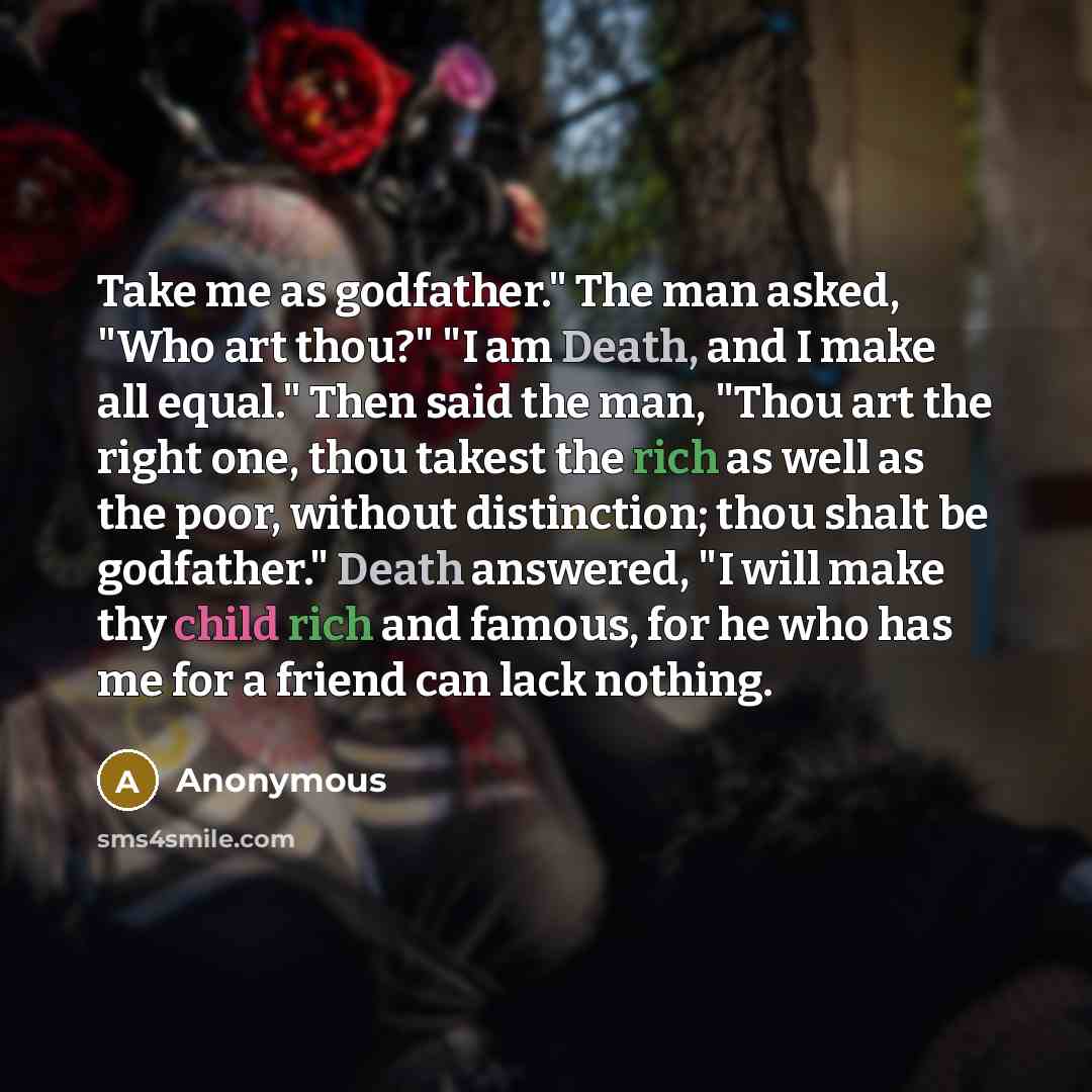 “Take me as godfather." The man asked, "Who art thou?" "I am Death, and I make all equal." Then said the man, "Thou art the right one, thou takest the rich as well as the poor, without distinction; thou shalt be godfather." Death answered, "I will make thy child rich and famous, for he who has me…” quote by Anonymous
