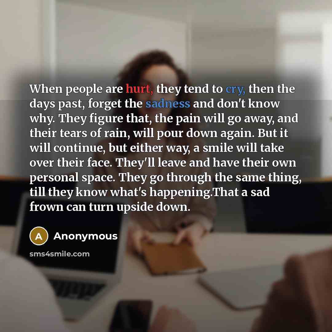 “When people are hurt, they tend to cry, then the days past, forget the sadness and don't know why. They figure that, the pain will go away, and their tears of rain, will pour down again. But it will continue, but either way, a smile will take over their face. They'll leave and have their own…” quote by Anonymous