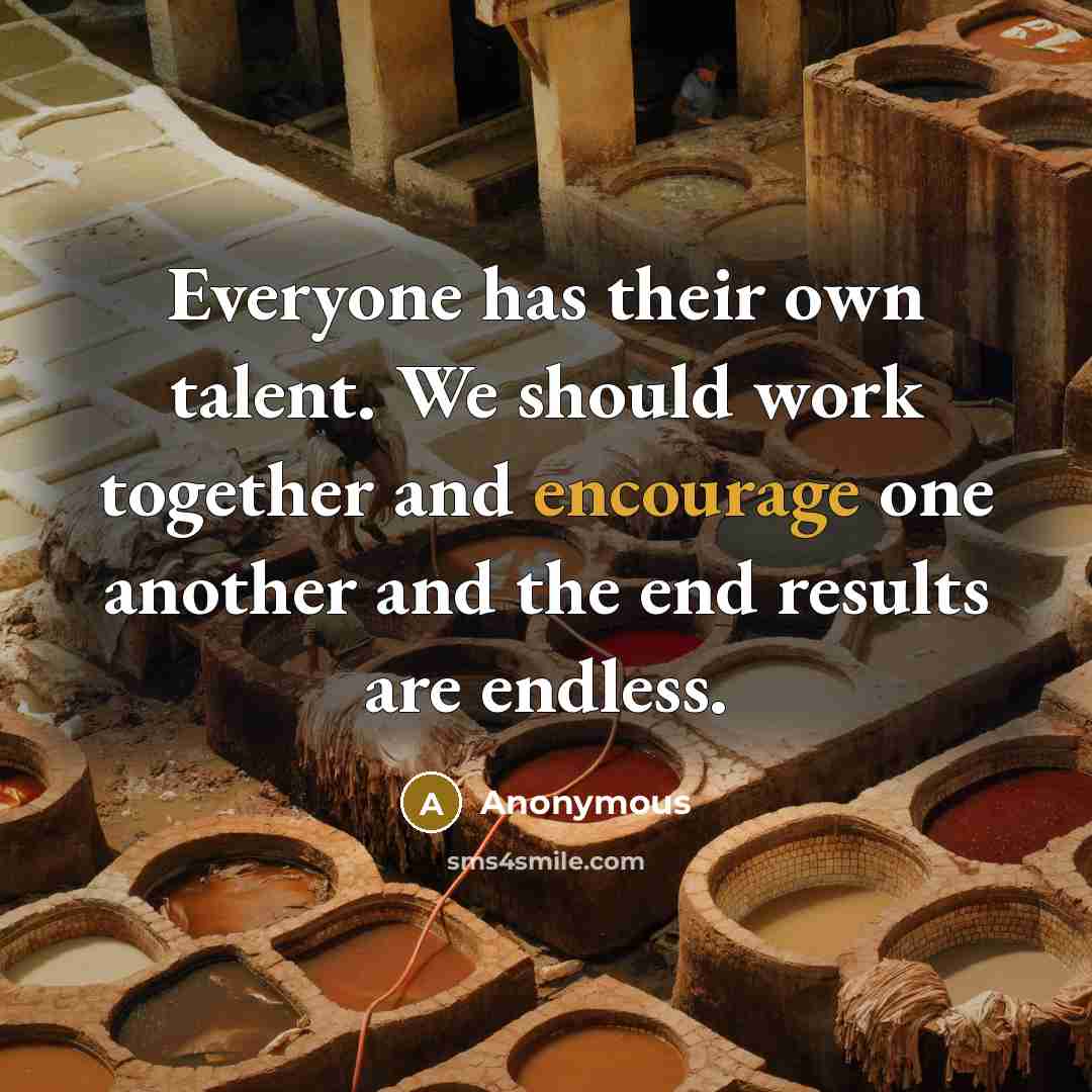 “Everyone has their own talent. We should work together and encourage one another and the end results are endless.” quote by Anonymous