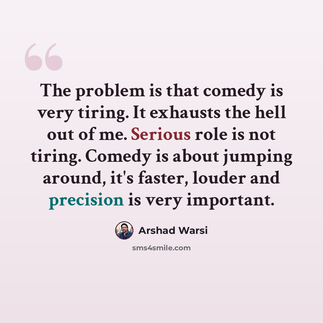 “The problem is that comedy is very tiring. It exhausts the hell out of me. Serious role is not tiring. Comedy is about jumping around, it's faster, louder and precision is very important.” quote by Arshad Warsi