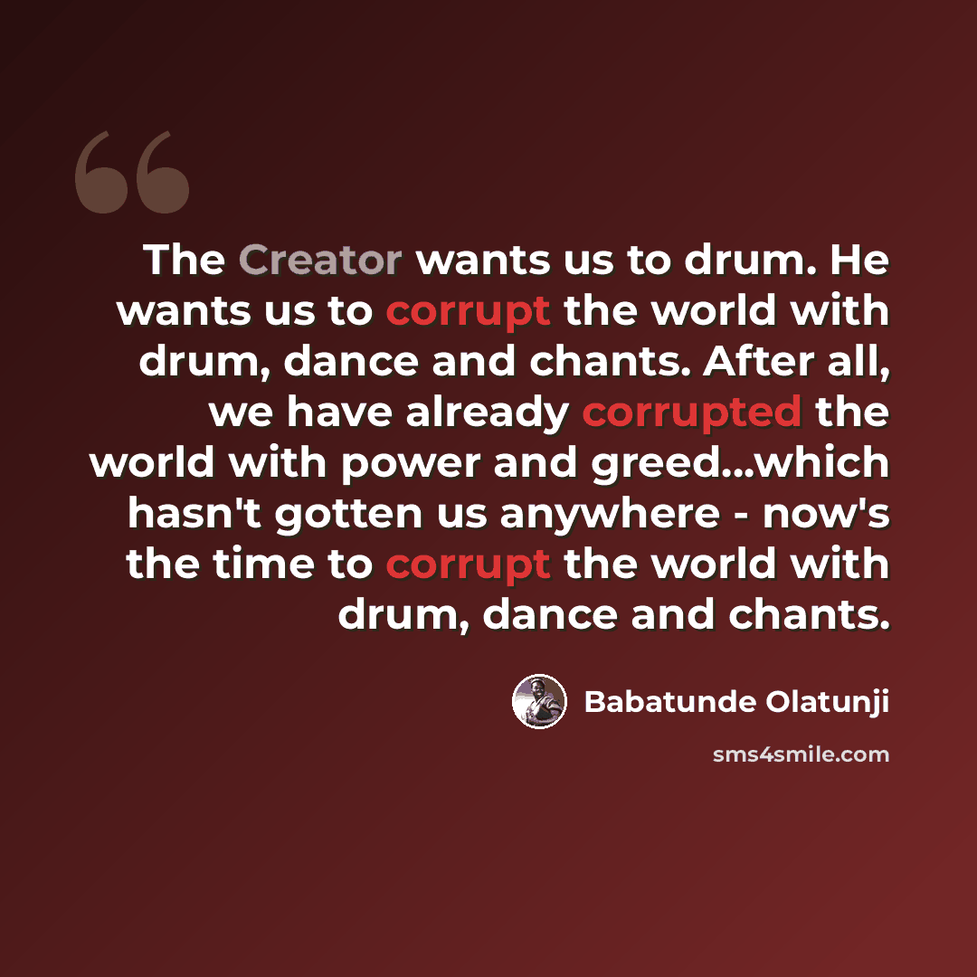 “The Creator wants us to drum. He wants us to corrupt the world with drum, dance and chants. After all, we have already corrupted the world with power and greed…which hasn't gotten us anywhere - now's the time to corrupt the world with drum, dance and chants.” quote by Babatunde Olatunji
