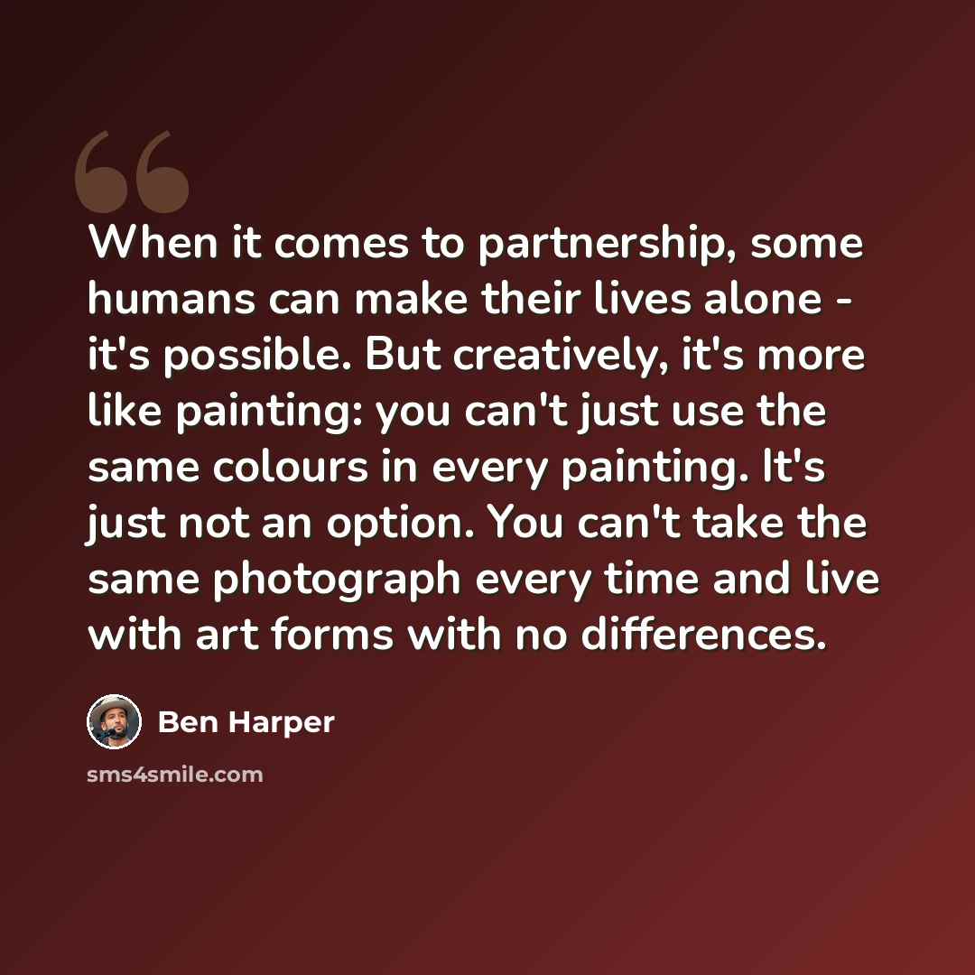 “When it comes to partnership, some humans can make their lives alone - it's possible. But creatively, it's more like painting: you can't just use the same colours in every painting. It's just not an option. You can't take the same photograph every time and live with art forms with no differences.” quote by Ben Harper