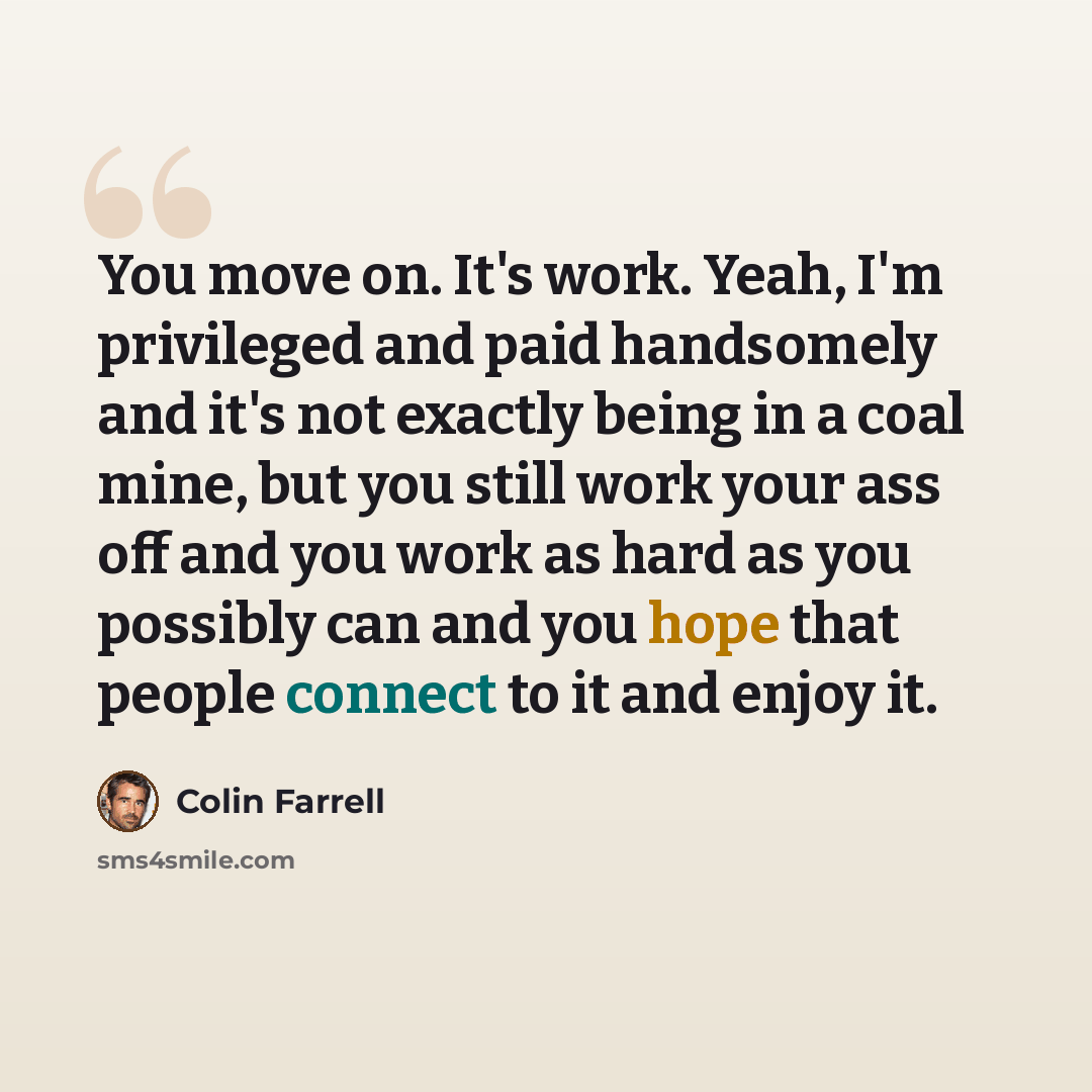 “You move on. It's work. Yeah, I'm privileged and paid handsomely and it's not exactly being in a coal mine, but you still work your ass off and you work as hard as you possibly can and you hope that people connect to it and enjoy it.” quote by Colin Farrell