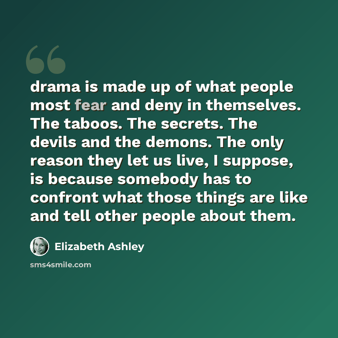 “drama is made up of what people most fear and deny in themselves. The taboos. The secrets. The devils and the demons. The only reason they let us live, I suppose, is because somebody has to confront what those things are like and tell other people about them.” quote by Elizabeth Ashley