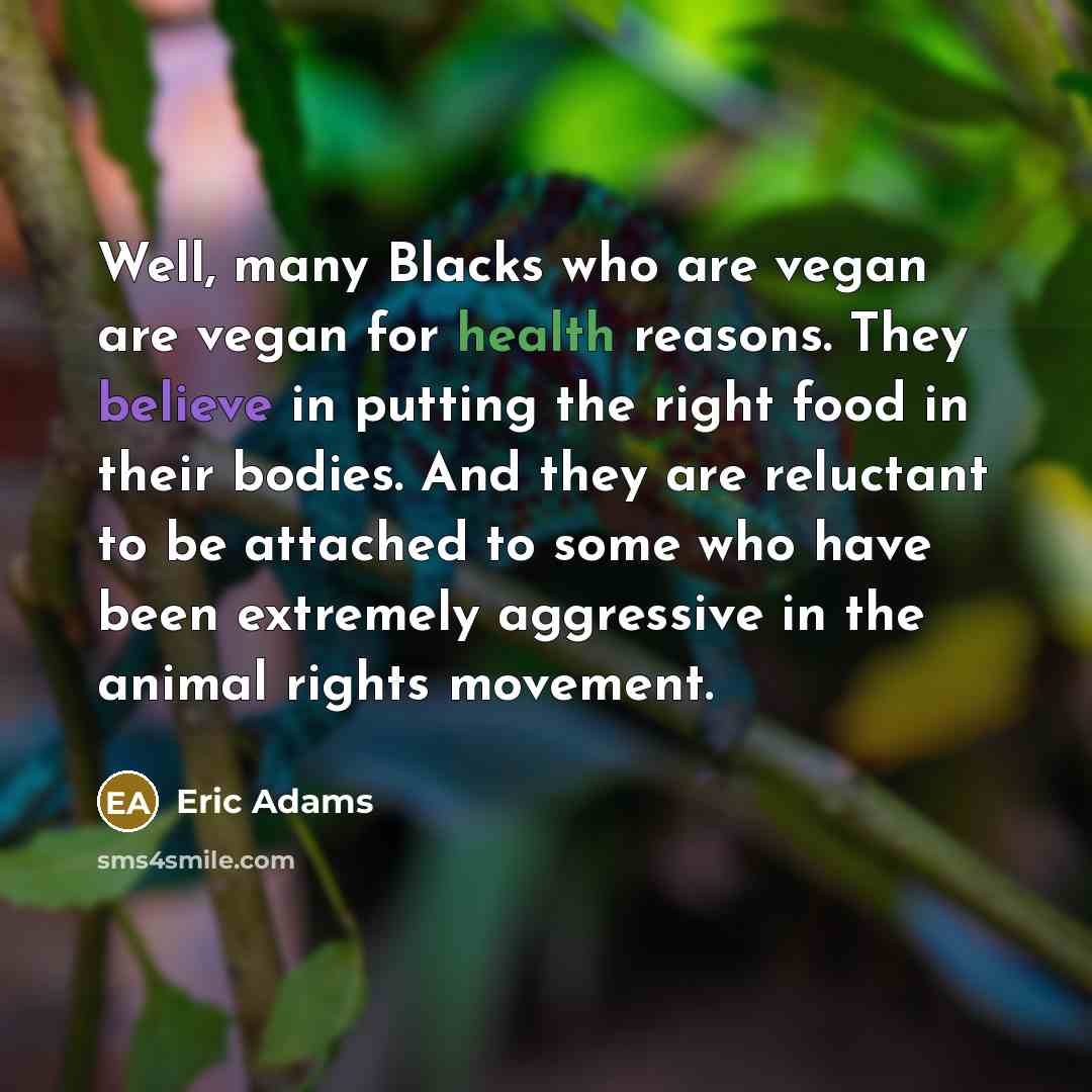 “Well, many Blacks who are vegan are vegan for health reasons. They believe in putting the right food in their bodies. And they are reluctant to be attached to some who have been extremely aggressive in the animal rights movement.” quote by Eric Adams