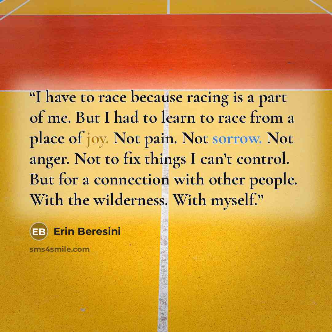 “I have to race because racing is a part of me. But I had to learn to race from a place of joy. Not pain. Not sorrow. Not anger. Not to fix things I can’t control. But for a connection with other people. With the wilderness. With myself.” quote by Erin Beresini