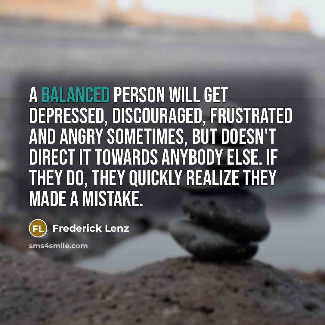 “A balanced person will get depressed, discouraged, frustrated and angry sometimes, but doesn't direct it towards anybody else. If they do, they quickly realize they made a mistake.” quote by Frederick Lenz