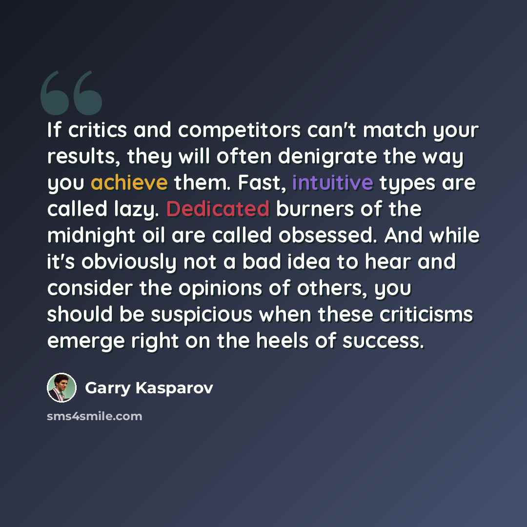 “If critics and competitors can't match your results, they will often denigrate the way you achieve them. Fast, intuitive types are called lazy. Dedicated burners of the midnight oil are called obsessed. And while it's obviously not a bad idea to hear and consider the opinions of others, you should…” quote by Garry Kasparov