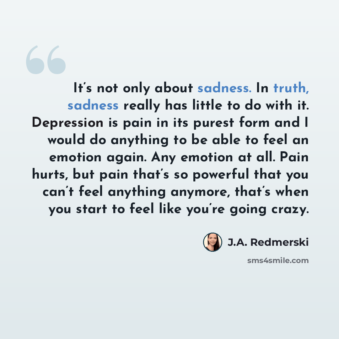 “It’s not only about sadness. In truth, sadness really has little to do with it. Depression is pain in its purest form and I would do anything to be able to feel an emotion again. Any emotion at all. Pain hurts, but pain that’s so powerful that you can’t feel anything anymore, that’s when you start…” quote by J.A. Redmerski