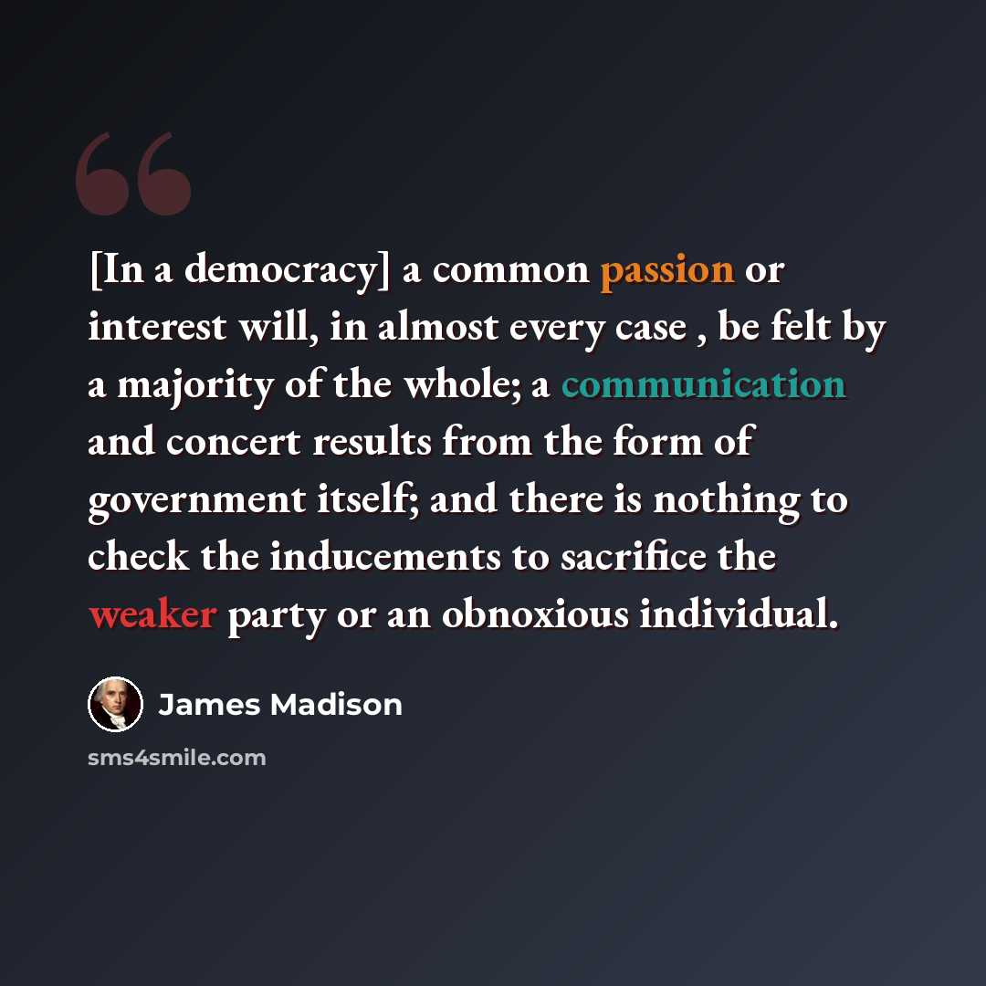 “[In a democracy] a common passion or interest will, in almost every case , be felt by a majority of the whole; a communication and concert results from the form of government itself; and there is nothing to check the inducements to sacrifice the weaker party or an obnoxious individual.” quote by James Madison