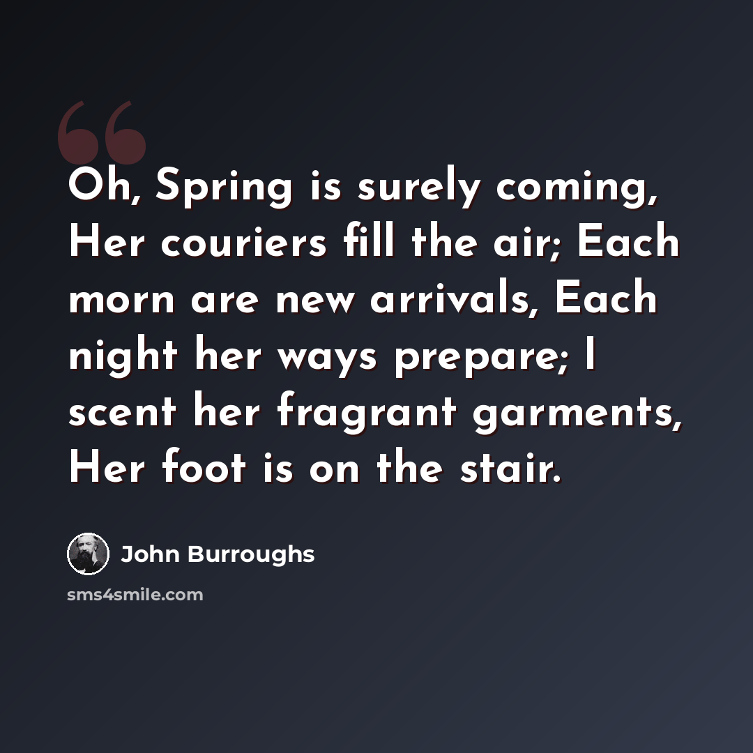 “Oh, Spring is surely coming, Her couriers fill the air; Each morn are new arrivals, Each night her ways prepare; I scent her fragrant garments, Her foot is on the stair.” quote by John Burroughs