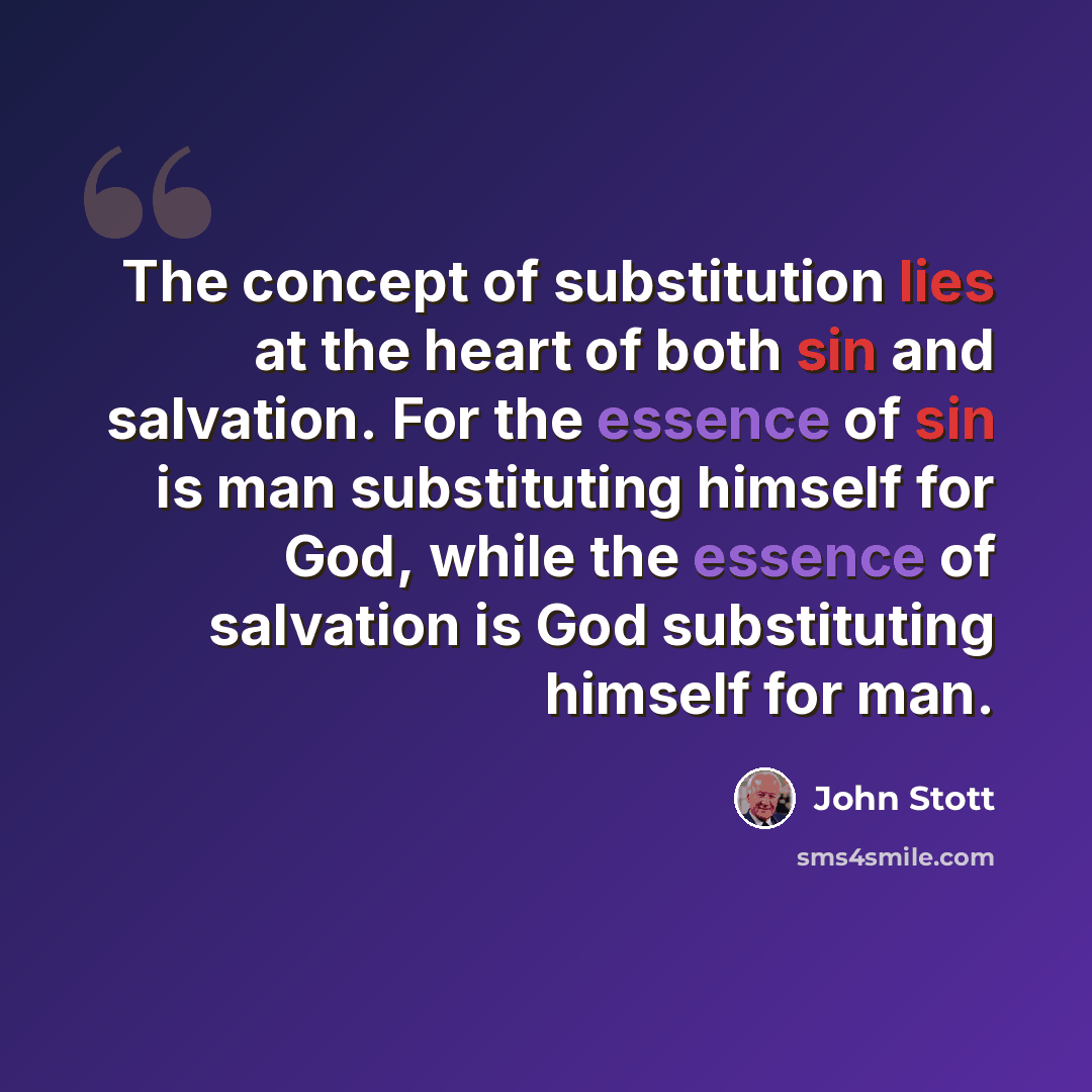 “The concept of substitution lies at the heart of both sin and salvation. For the essence of sin is man substituting himself for God, while the essence of salvation is God substituting himself for man.” quote by John Stott