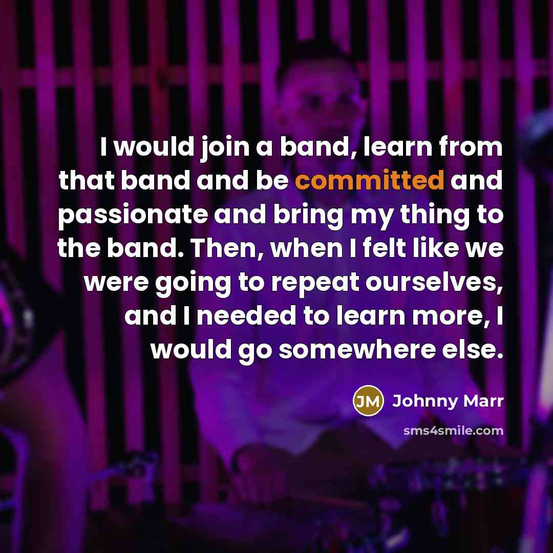 “I would join a band, learn from that band and be committed and passionate and bring my thing to the band. Then, when I felt like we were going to repeat ourselves, and I needed to learn more, I would go somewhere else.” quote by Johnny Marr