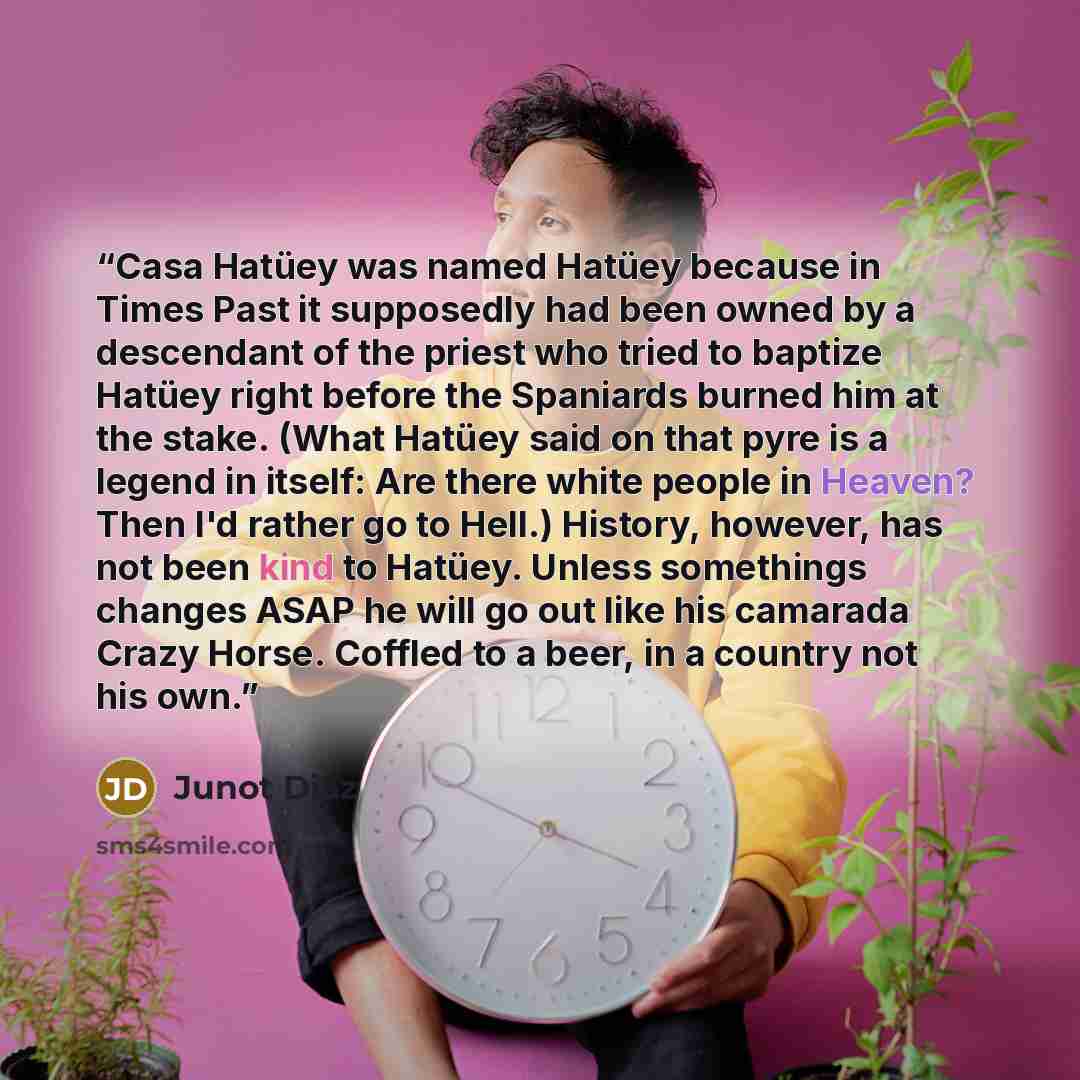 “Casa Hatüey was named Hatüey because in Times Past it supposedly had been owned by a descendant of the priest who tried to baptize Hatüey right before the Spaniards burned him at the stake. (What Hatüey said on that pyre is a legend in itself: Are there white people in Heaven? Then I'd rather go…” quote by Junot Díaz