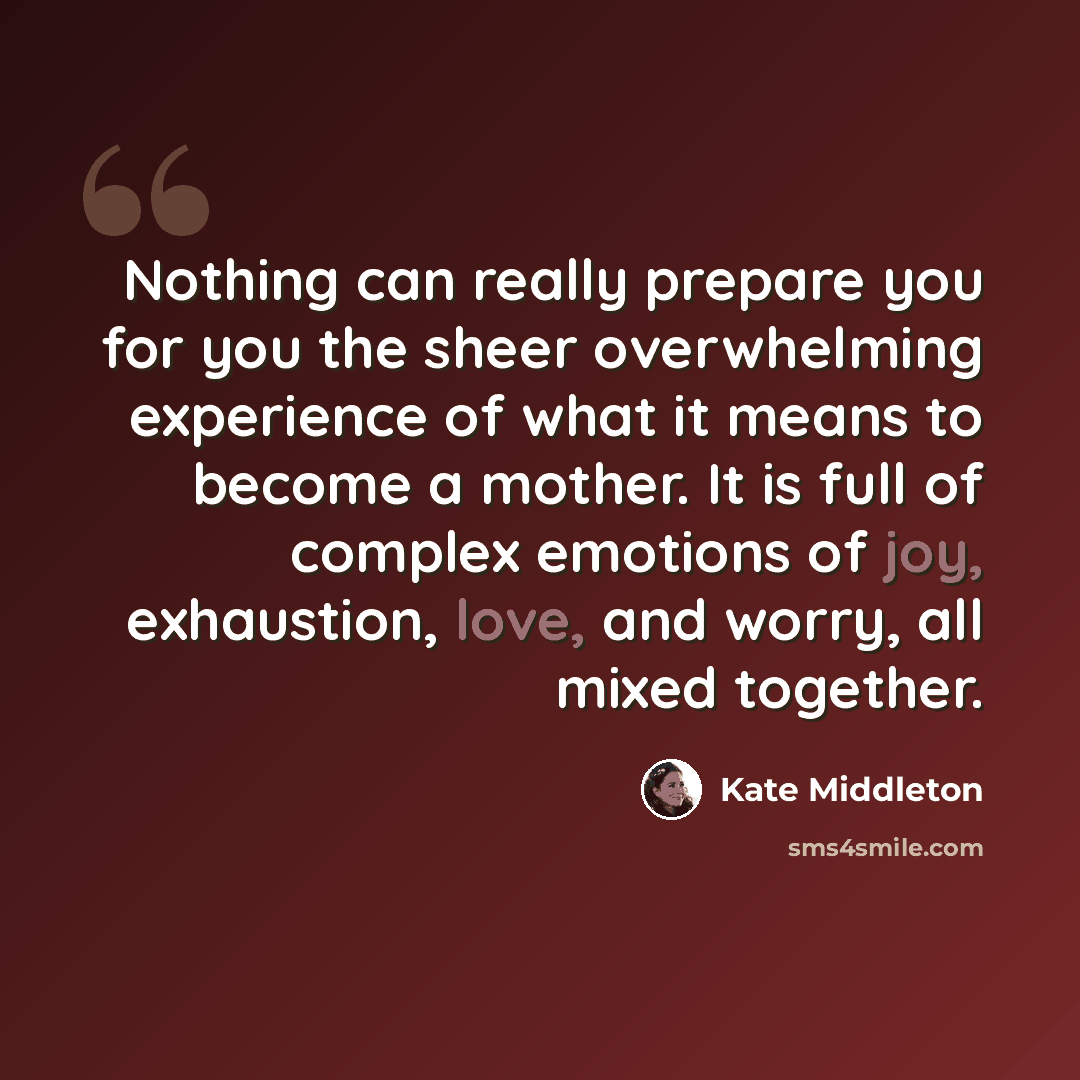 “Nothing can really prepare you for you the sheer overwhelming experience of what it means to become a mother. It is full of complex emotions of joy, exhaustion, love, and worry, all mixed together.” quote by Kate Middleton