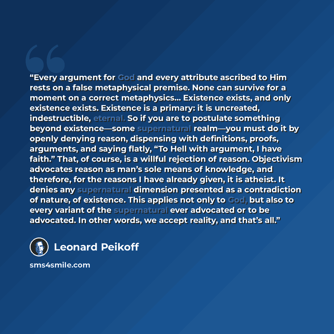 “Every argument for God and every attribute ascribed to Him rests on a false metaphysical premise. None can survive for a moment on a correct metaphysics… Existence exists, and only existence exists. Existence is a primary: it is uncreated, indestructible, eternal. So if you are to postulate…” quote by Leonard Peikoff