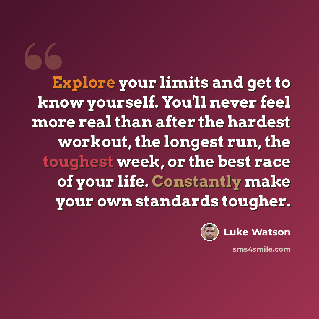 “Explore your limits and get to know yourself. You'll never feel more real than after the hardest workout, the longest run, the toughest week, or the best race of your life. Constantly make your own standards tougher.” quote by Luke Watson