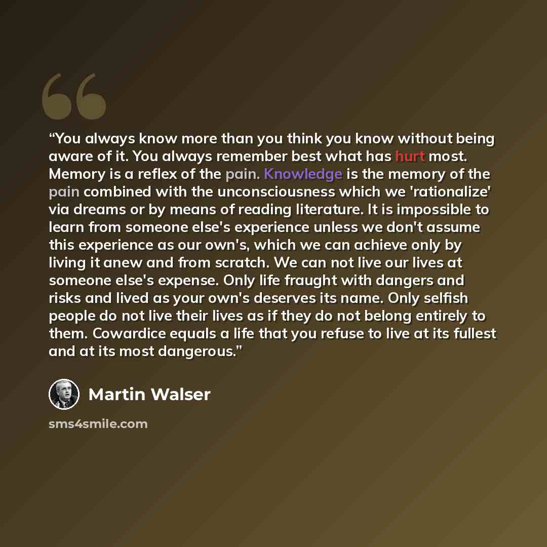 “You always know more than you think you know without being aware of it. You always remember best what has hurt most. Memory is a reflex of the pain. Knowledge is the memory of the pain combined with the unconsciousness which we 'rationalize' via dreams or by means of reading literature. It is…” quote by Martin Walser
