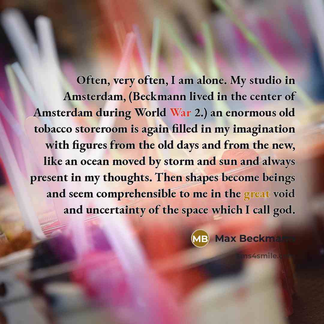 “Often, very often, I am alone. My studio in Amsterdam, (Beckmann lived in the center of Amsterdam during World War 2.) an enormous old tobacco storeroom is again filled in my imagination with figures from the old days and from the new, like an ocean moved by storm and sun and always present in my…” quote by Max Beckmann