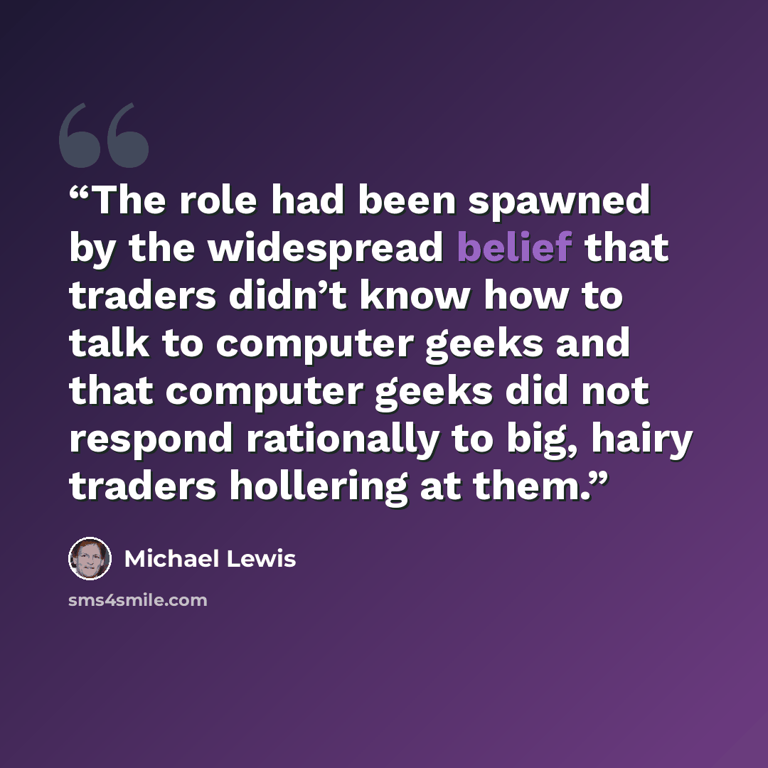 “The role had been spawned by the widespread belief that traders didn’t know how to talk to computer geeks and that computer geeks did not respond rationally to big, hairy traders hollering at them.” quote by Michael Lewis