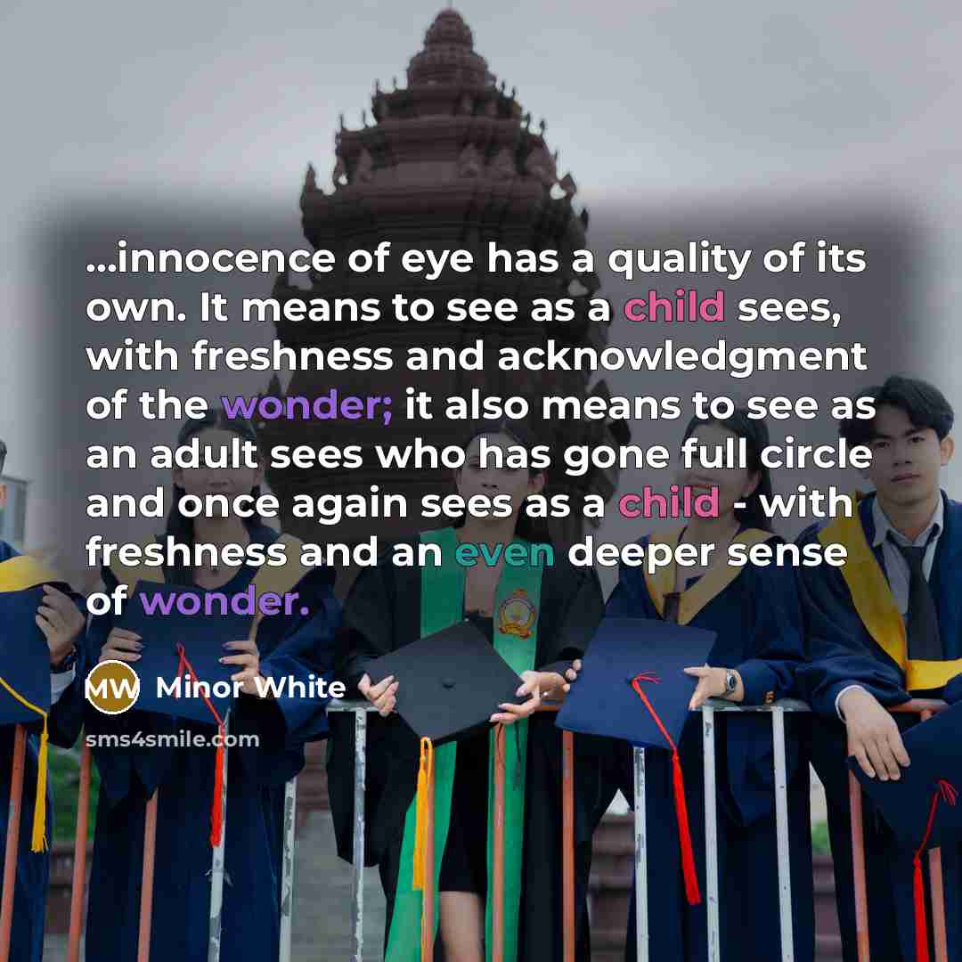 “...innocence of eye has a quality of its own. It means to see as a child sees, with freshness and acknowledgment of the wonder; it also means to see as an adult sees who has gone full circle and once again sees as a child - with freshness and an even deeper sense of wonder.” quote by Minor White