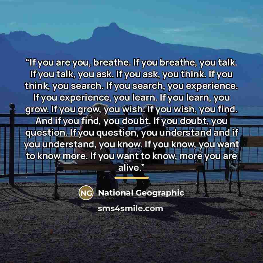“If you are you, breathe. If you breathe, you talk. If you talk, you ask. If you ask, you think. If you think, you search. If you search, you experience. If you experience, you learn. If you learn, you grow. If you grow, you wish. If you wish, you find. And if you find, you doubt. If you doubt, you…” quote by National Geographic