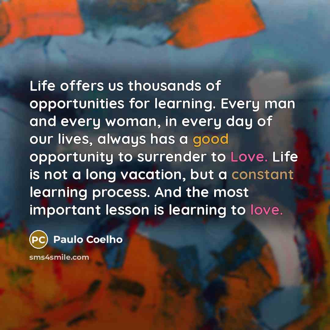 “Life offers us thousands of opportunities for learning. Every man and every woman, in every day of our lives, always has a good opportunity to surrender to Love. Life is not a long vacation, but a constant learning process. And the most important lesson is learning to love.” quote by Paulo Coelho