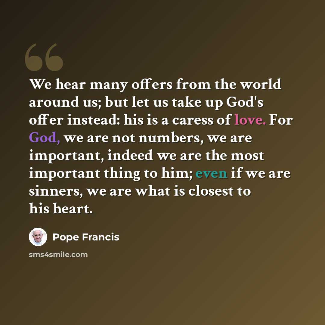“We hear many offers from the world around us; but let us take up God's offer instead: his is a caress of love. For God, we are not numbers, we are important, indeed we are the most important thing to him; even if we are sinners, we are what is closest to his heart.” quote by Pope Francis