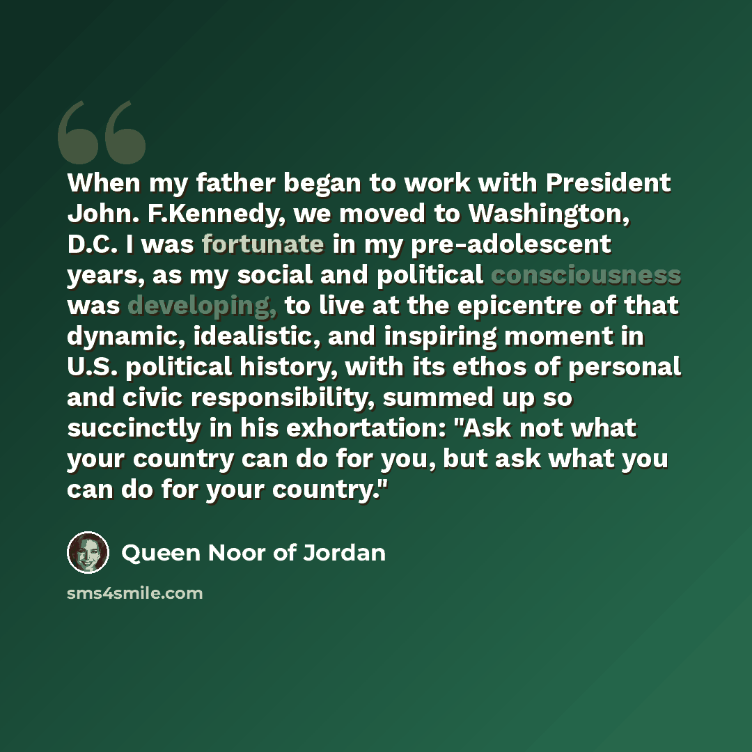 “When my father began to work with President John. F.Kennedy, we moved to Washington, D.C. I was fortunate in my pre-adolescent years, as my social and political consciousness was developing, to live at the epicentre of that dynamic, idealistic, and inspiring moment in U.S. political history, with…” quote by Queen Noor of Jordan