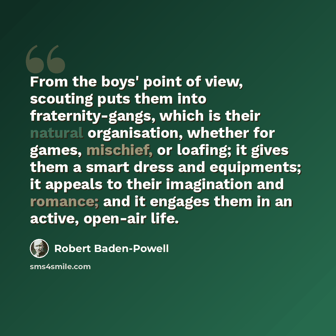 “From the boys' point of view, scouting puts them into fraternity-gangs, which is their natural organisation, whether for games, mischief, or loafing; it gives them a smart dress and equipments; it appeals to their imagination and romance; and it engages them in an active, open-air life.” quote by Robert Baden-Powell