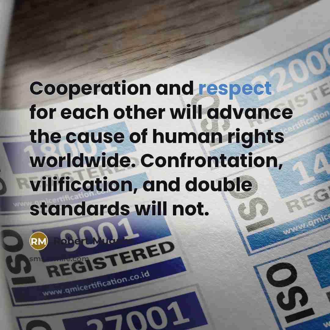 “Cooperation and respect for each other will advance the cause of human rights worldwide. Confrontation, vilification, and double standards will not.” quote by Robert Mugabe
