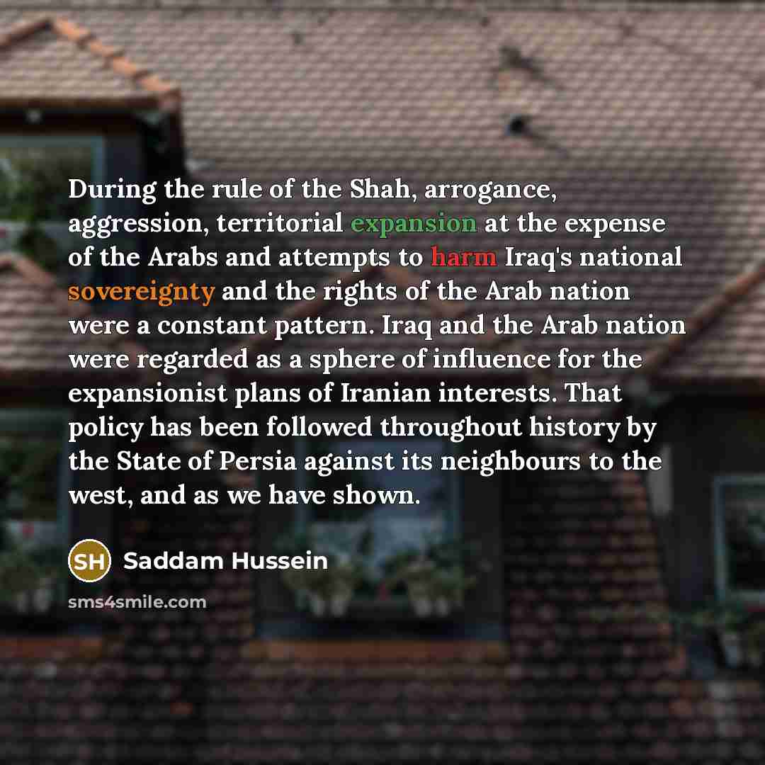 “During the rule of the Shah, arrogance, aggression, territorial expansion at the expense of the Arabs and attempts to harm Iraq's national sovereignty and the rights of the Arab nation were a constant pattern. Iraq and the Arab nation were regarded as a sphere of influence for the expansionist…” quote by Saddam Hussein