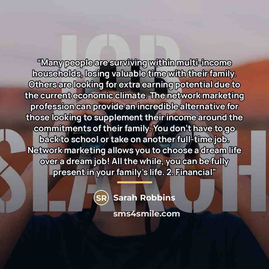 “Many people are surviving within multi-income households, losing valuable time with their family. Others are looking for extra earning potential due to the current economic climate. The network marketing profession can provide an incredible alternative for those looking to supplement their income…” quote by Sarah Robbins