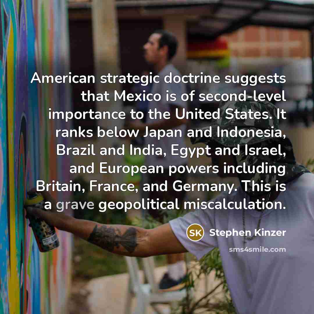 “American strategic doctrine suggests that Mexico is of second-level importance to the United States. It ranks below Japan and Indonesia, Brazil and India, Egypt and Israel, and European powers including Britain, France, and Germany. This is a grave geopolitical miscalculation.” quote by Stephen Kinzer