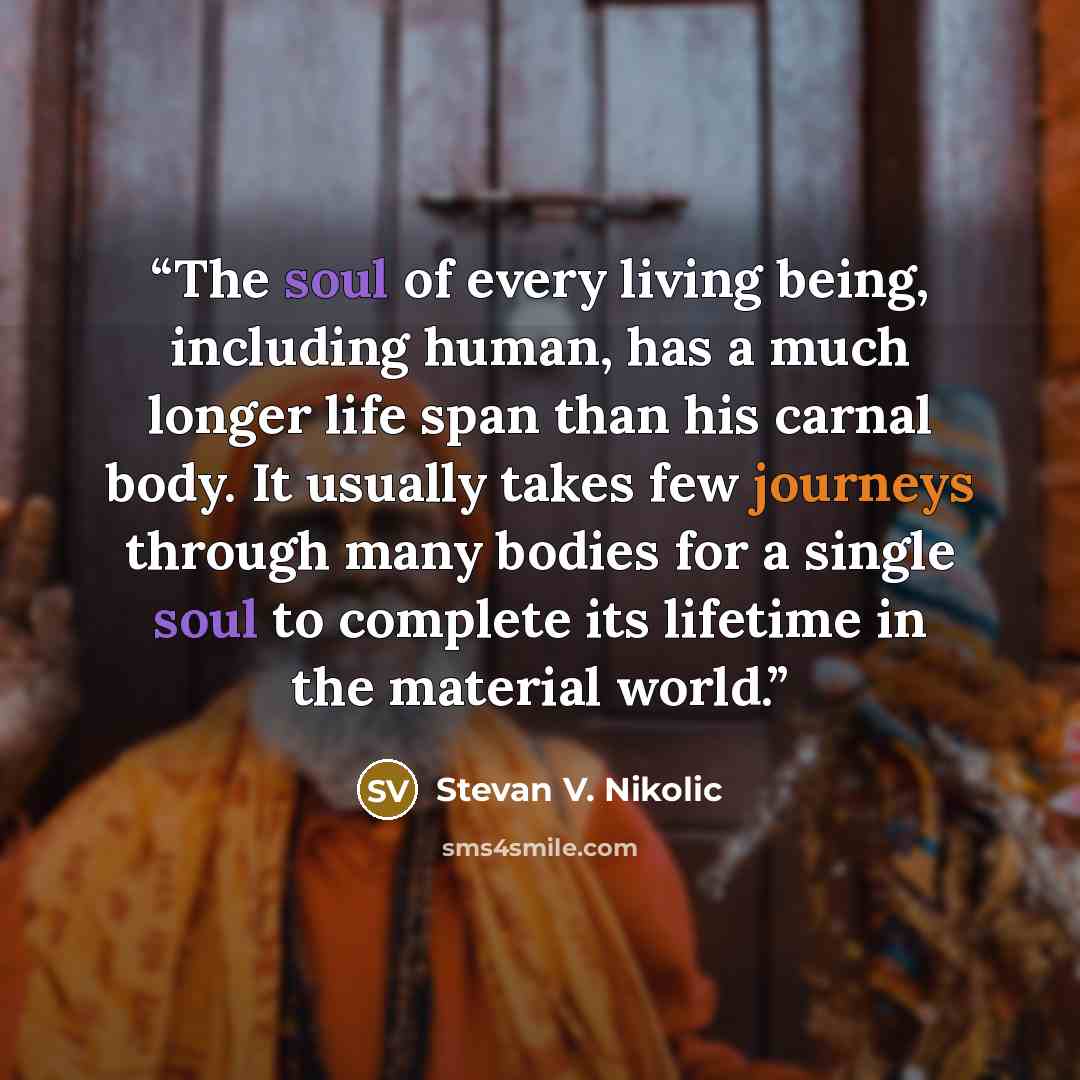 “The soul of every living being, including human, has a much longer life span than his carnal body. It usually takes few journeys through many bodies for a single soul to complete its lifetime in the material world.” quote by Stevan V. Nikolic