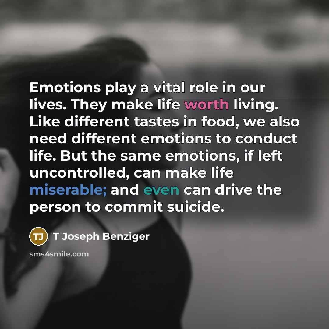 “Emotions play a vital role in our lives. They make life worth living. Like different tastes in food, we also need different emotions to conduct life. But the same emotions, if left uncontrolled, can make life miserable; and even can drive the person to commit suicide.” quote by T Joseph Benziger