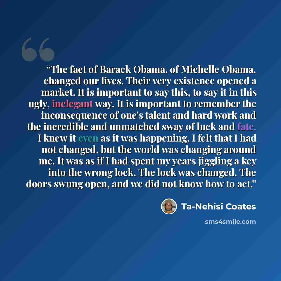 “The fact of Barack Obama, of Michelle Obama, changed our lives. Their very existence opened a market. It is important to say this, to say it in this ugly, inelegant way. It is important to remember the inconsequence of one's talent and hard work and the incredible and unmatched sway of luck and…” quote by Ta-Nehisi Coates