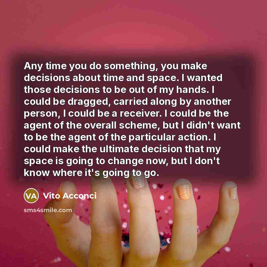 “Any time you do something, you make decisions about time and space. I wanted those decisions to be out of my hands. I could be dragged, carried along by another person, I could be a receiver. I could be the agent of the overall scheme, but I didn't want to be the agent of the particular action. I…” quote by Vito Acconci