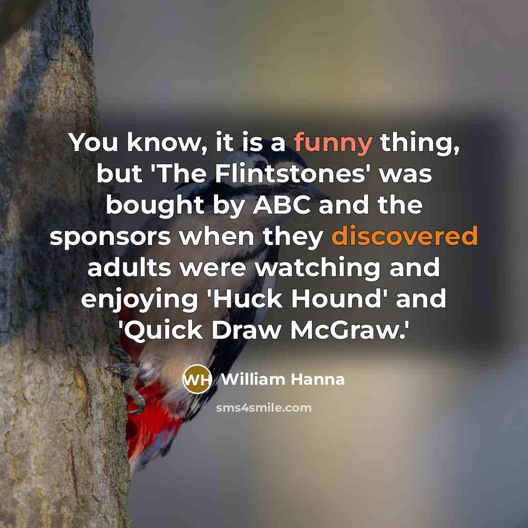 “You know, it is a funny thing, but 'The Flintstones' was bought by ABC and the sponsors when they discovered adults were watching and enjoying 'Huck Hound' and 'Quick Draw McGraw.'” quote by William Hanna