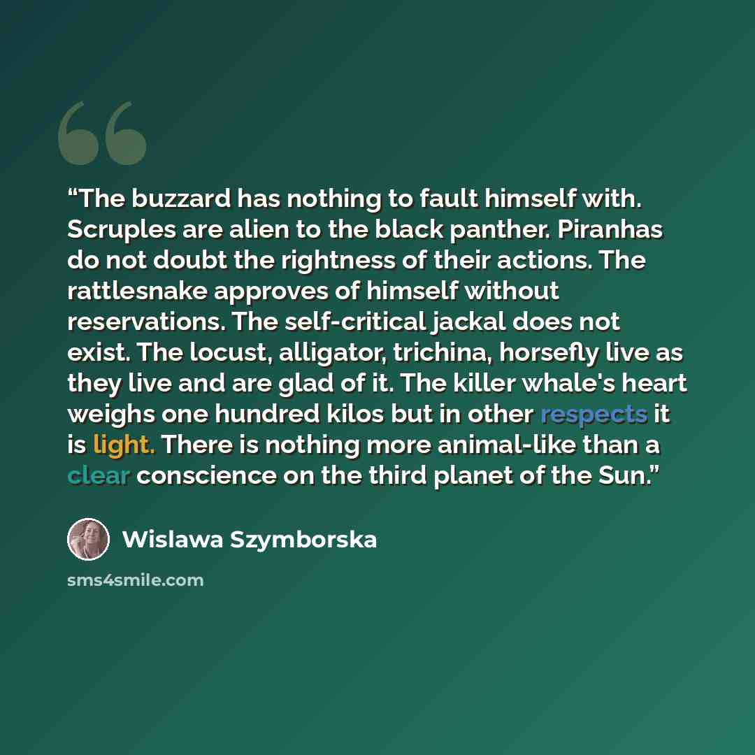 “The buzzard has nothing to fault himself with. Scruples are alien to the black panther. Piranhas do not doubt the rightness of their actions. The rattlesnake approves of himself without reservations. The self-critical jackal does not exist. The locust, alligator, trichina, horsefly live as they…” quote by Wislawa Szymborska