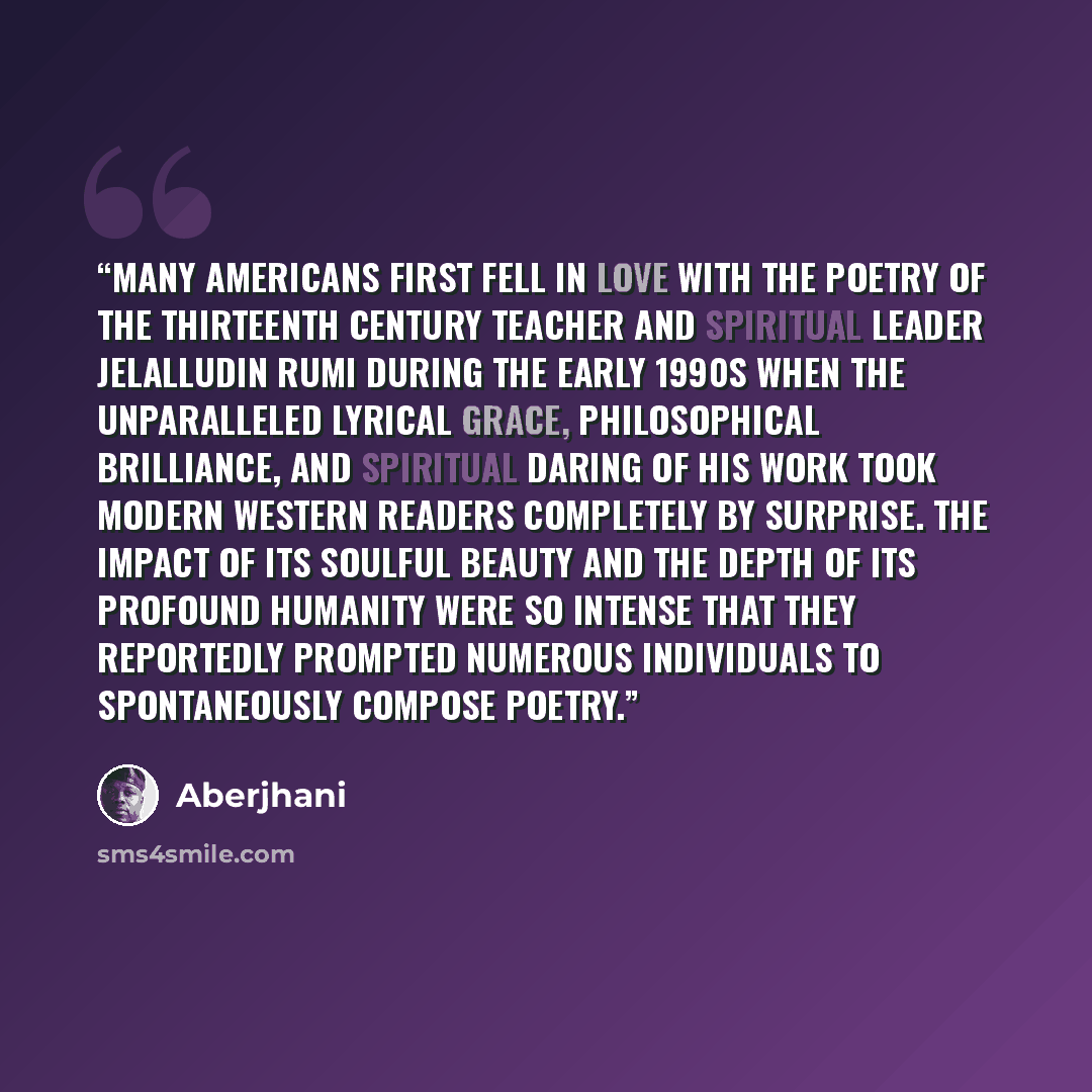 “Many Americans first fell in love with the poetry of the thirteenth century teacher and spiritual leader Jelalludin Rumi during the early 1990s when the unparalleled lyrical grace, philosophical brilliance, and spiritual daring of his work took modern Western readers completely by surprise. The…” quote by Aberjhani