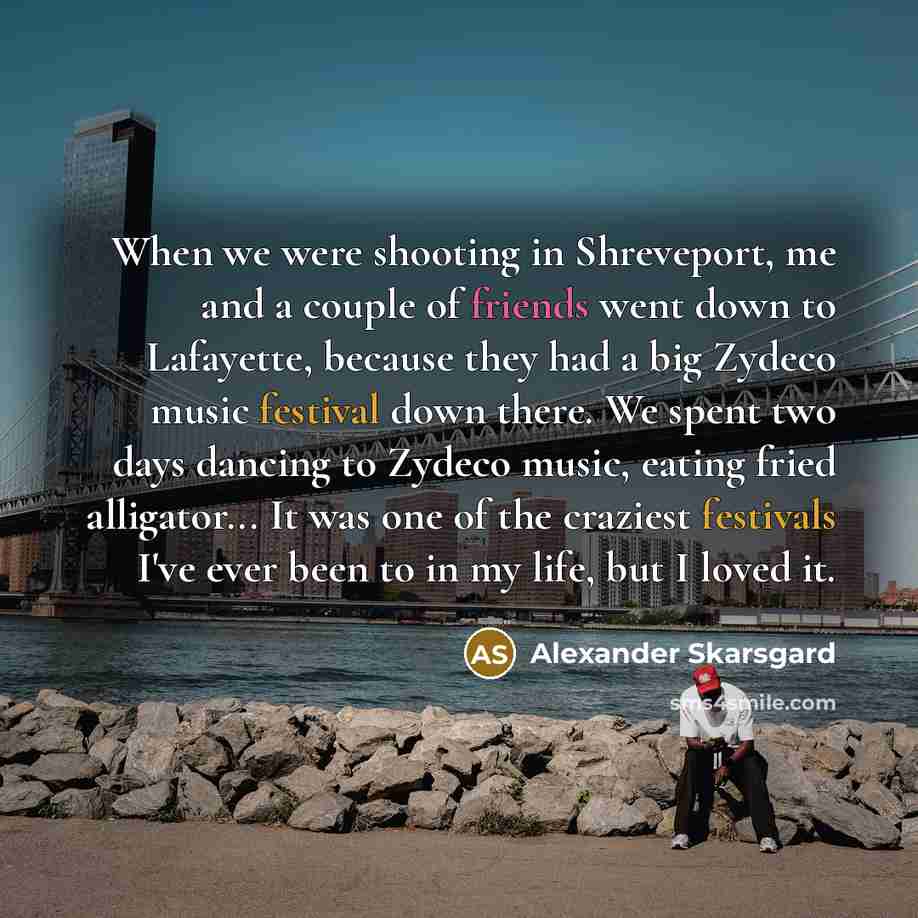 “When we were shooting in Shreveport, me and a couple of friends went down to Lafayette, because they had a big Zydeco music festival down there. We spent two days dancing to Zydeco music, eating fried alligator... It was one of the craziest festivals I've ever been to in my life, but I loved it.” quote by Alexander Skarsgard