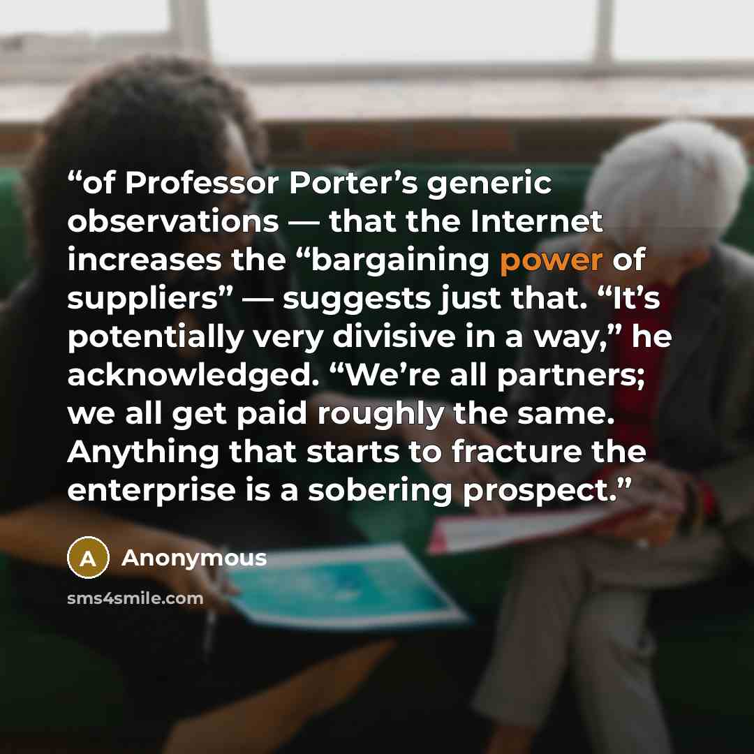 “of Professor Porter’s generic observations — that the Internet increases the “bargaining power of suppliers” — suggests just that. “It’s potentially very divisive in a way,” he acknowledged. “We’re all partners; we all get paid roughly the same. Anything that starts to fracture the enterprise is a…” quote by Anonymous